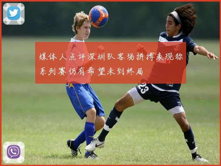 媒体人点评深圳队客场拼搏表现称系列赛仍有希望未到终局