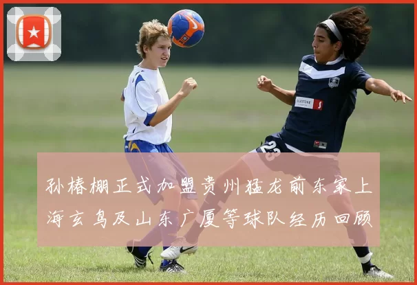 孙椿棚正式加盟贵州猛龙前东家上海玄鸟及山东广厦等球队经历回顾