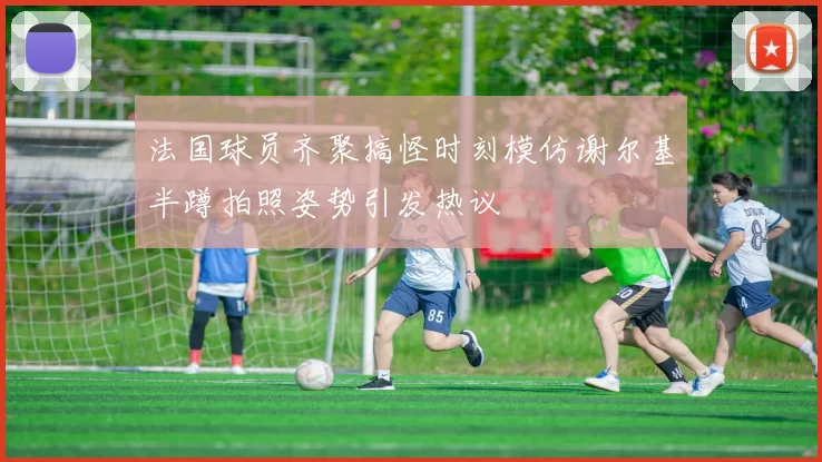 法国球员齐聚搞怪时刻模仿谢尔基半蹲拍照姿势引发热议