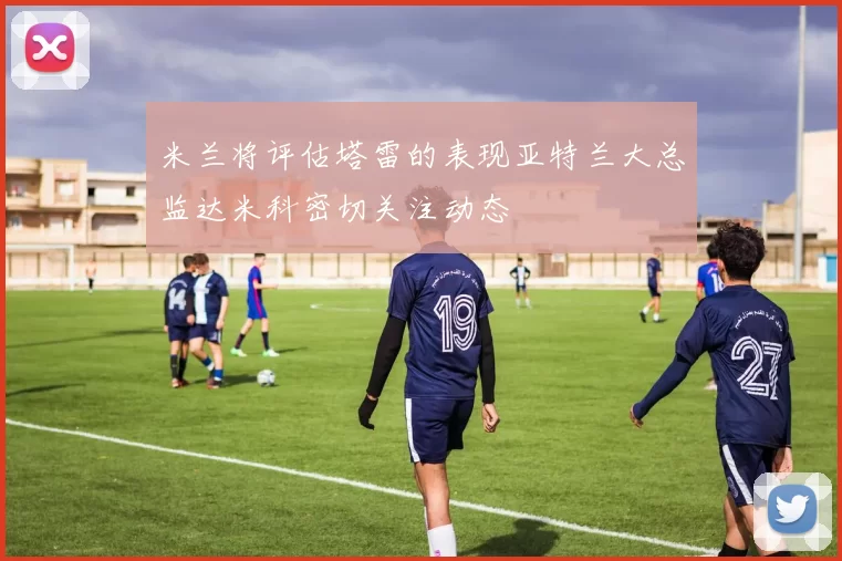 米兰将评估塔雷的表现亚特兰大总监达米科密切关注动态