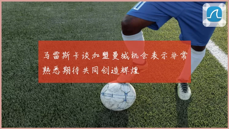马雷斯卡谈加盟曼城机会表示非常熟悉期待共同创造辉煌
