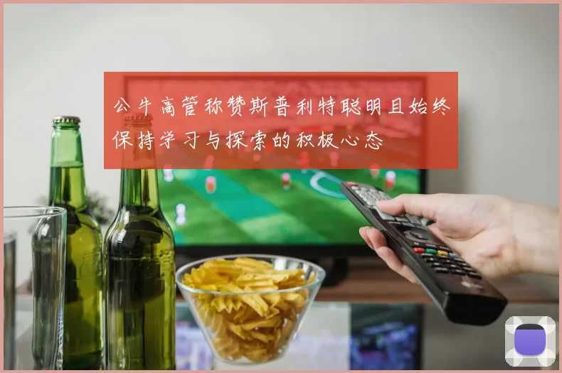 公牛高管称赞斯普利特聪明且始终保持学习与探索的积极心态