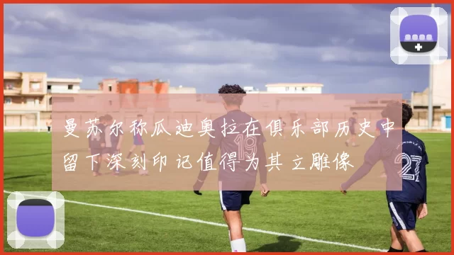 曼苏尔称瓜迪奥拉在俱乐部历史中留下深刻印记值得为其立雕像
