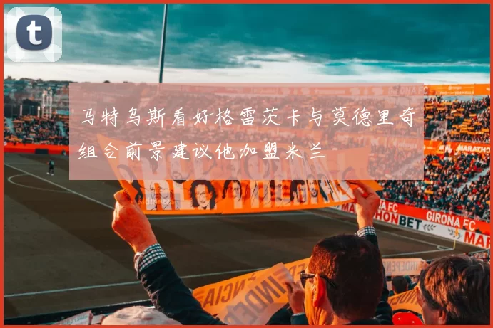 马特乌斯看好格雷茨卡与莫德里奇组合前景建议他加盟米兰