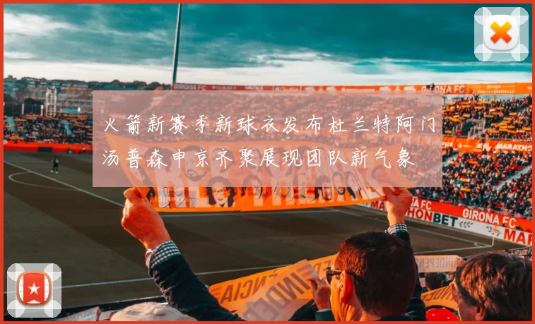 火箭新赛季新球衣发布杜兰特阿门汤普森申京齐聚展现团队新气象