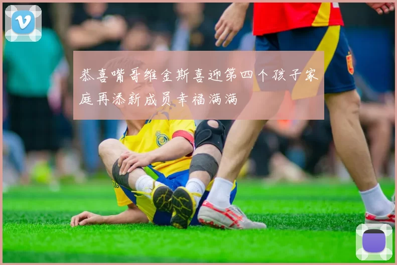 恭喜嘴哥维金斯喜迎第四个孩子家庭再添新成员幸福满满