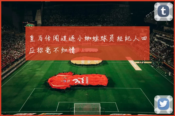 皇马传闻追逐小蜘蛛球员经纪人回应称毫不知情