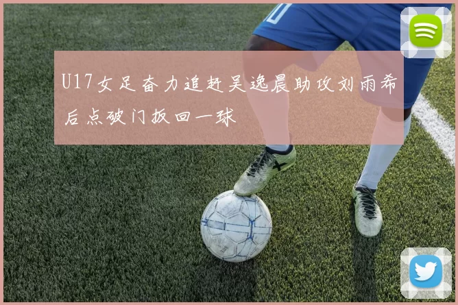 U17女足奋力追赶吴逸晨助攻刘雨希后点破门扳回一球