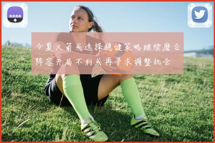今夏火箭或选择稳健策略继续磨合阵容开局不利或再寻求调整机会