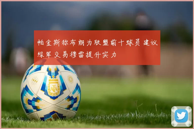 帕金斯称布朗为联盟前十球员建议绿军交易穆雷提升实力