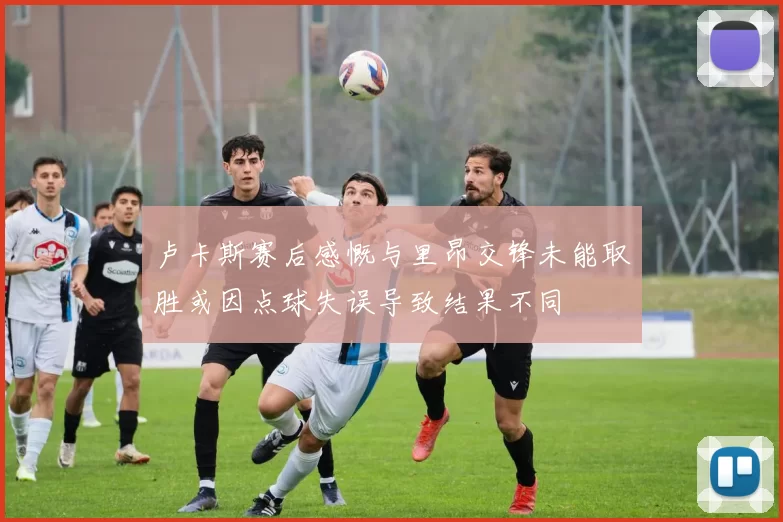 卢卡斯赛后感慨与里昂交锋未能取胜或因点球失误导致结果不同