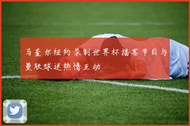 马奎尔纽约录制世界杯播客节目与曼联球迷热情互动
