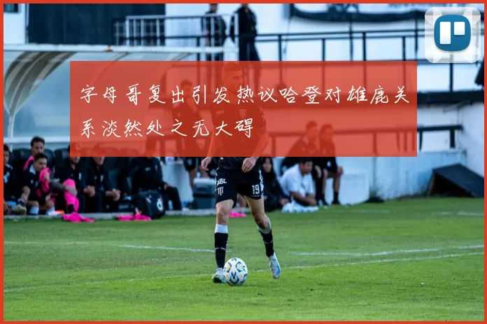 字母哥复出引发热议哈登对雄鹿关系淡然处之无大碍