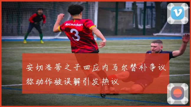 安切洛蒂之子回应内马尔替补争议称动作被误解引发热议