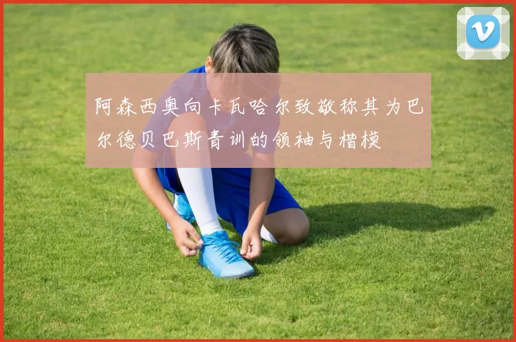 阿森西奥向卡瓦哈尔致敬称其为巴尔德贝巴斯青训的领袖与楷模
