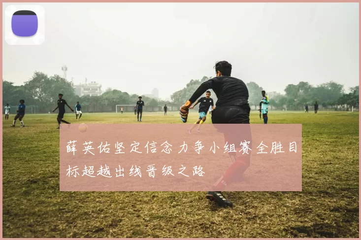 薛英佑坚定信念力争小组赛全胜目标超越出线晋级之路