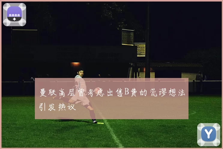 曼联高层曾考虑出售B费的荒谬想法引发热议