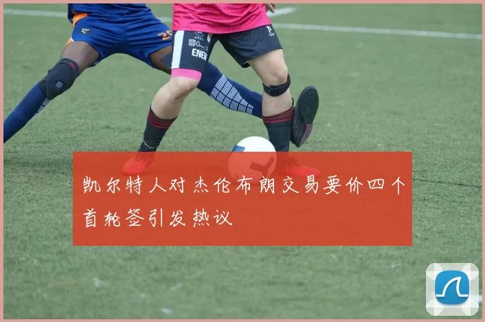 凯尔特人对杰伦布朗交易要价四个首轮签引发热议