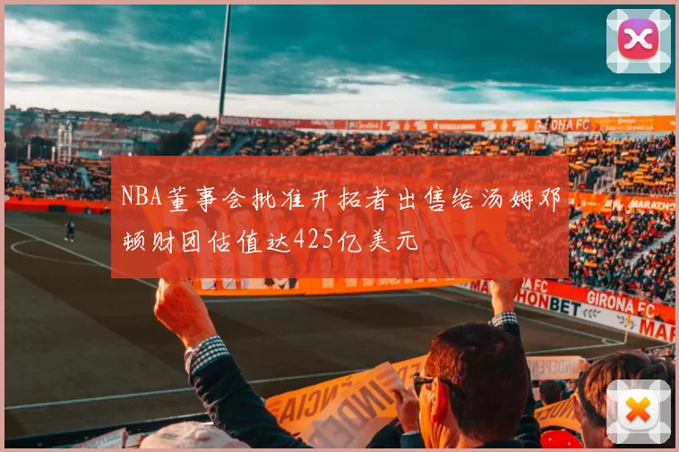 NBA董事会批准开拓者出售给汤姆邓顿财团估值达425亿美元